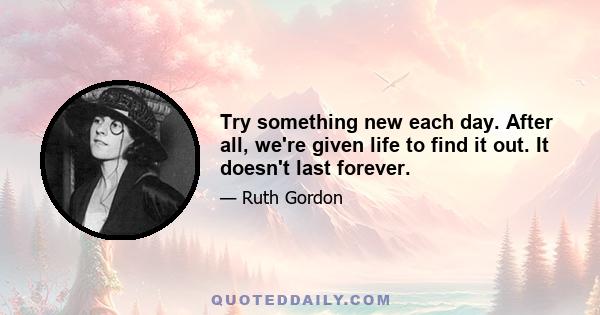 Try something new each day. After all, we're given life to find it out. It doesn't last forever.