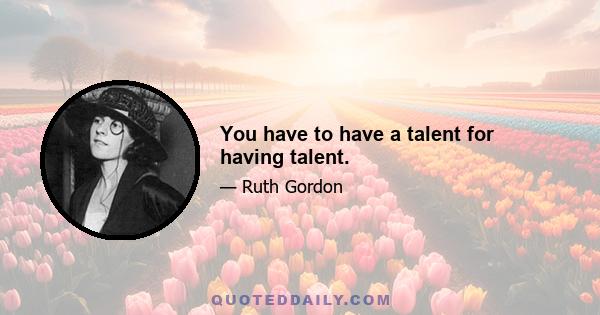 You have to have a talent for having talent.