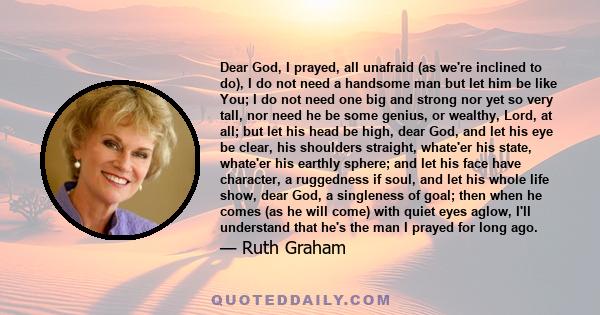 Dear God, I prayed, all unafraid (as we're inclined to do), I do not need a handsome man but let him be like You; I do not need one big and strong nor yet so very tall, nor need he be some genius, or wealthy, Lord, at