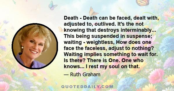 Death - Death can be faced, dealt with, adjusted to, outlived. It's the not knowing that destroys interminably... This being suspended in suspense; waiting - weightless, How does one face the faceless, adjust to