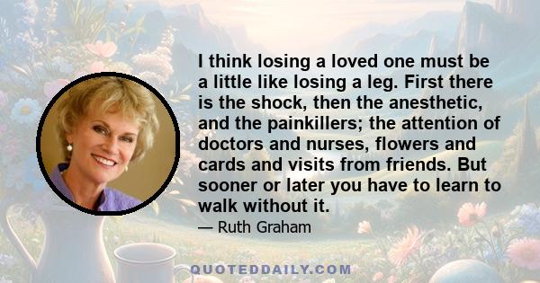 I think losing a loved one must be a little like losing a leg. First there is the shock, then the anesthetic, and the painkillers; the attention of doctors and nurses, flowers and cards and visits from friends. But