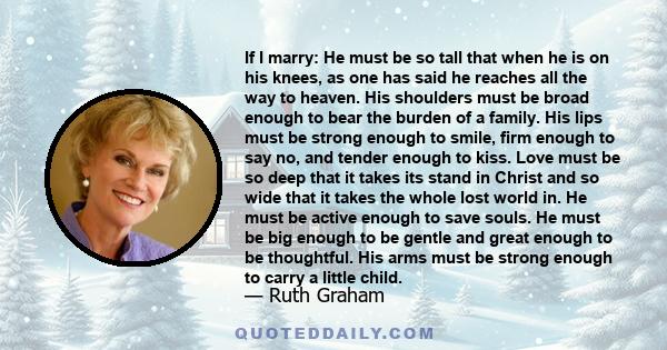 If I marry: He must be so tall that when he is on his knees, as one has said he reaches all the way to heaven. His shoulders must be broad enough to bear the burden of a family. His lips must be strong enough to smile,