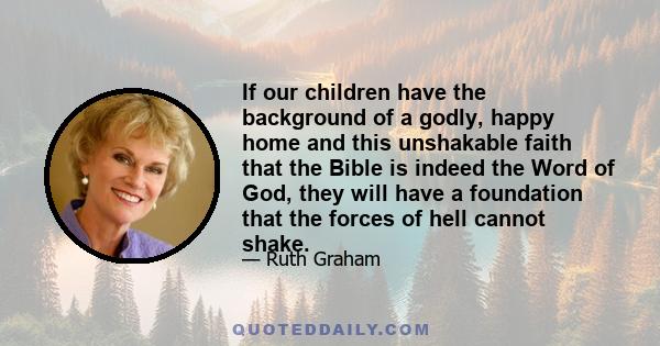 If our children have the background of a godly, happy home and this unshakable faith that the Bible is indeed the Word of God, they will have a foundation that the forces of hell cannot shake.