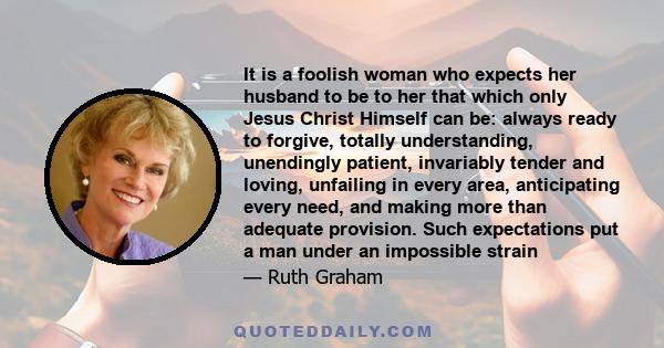 It is a foolish woman who expects her husband to be to her that which only Jesus Christ Himself can be: always ready to forgive, totally understanding, unendingly patient, invariably tender and loving, unfailing in