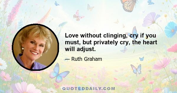 Love without clinging, cry if you must, but privately cry, the heart will adjust.