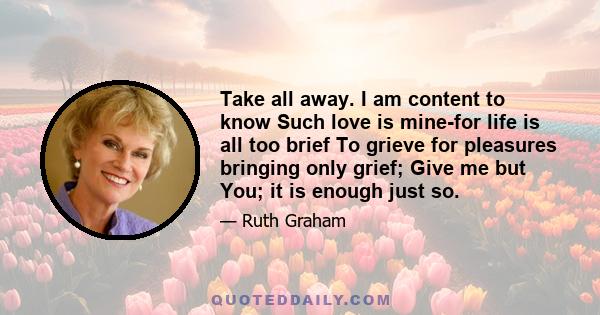 Take all away. I am content to know Such love is mine-for life is all too brief To grieve for pleasures bringing only grief; Give me but You; it is enough just so.