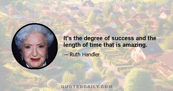 It's the degree of success and the length of time that is amazing.