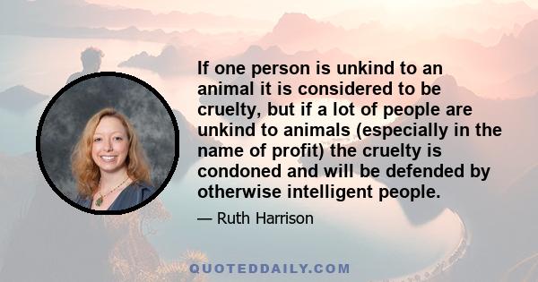 If one person is unkind to an animal it is considered to be cruelty, but if a lot of people are unkind to animals (especially in the name of profit) the cruelty is condoned and will be defended by otherwise intelligent