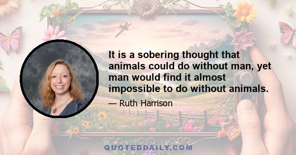 It is a sobering thought that animals could do without man, yet man would find it almost impossible to do without animals.