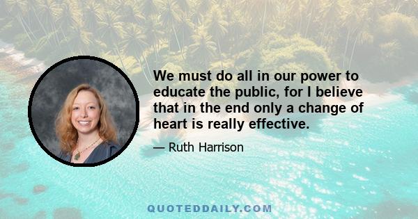 We must do all in our power to educate the public, for I believe that in the end only a change of heart is really effective.