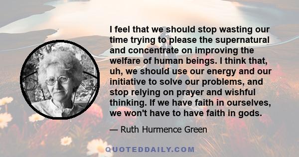 I feel that we should stop wasting our time trying to please the supernatural and concentrate on improving the welfare of human beings. I think that, uh, we should use our energy and our initiative to solve our