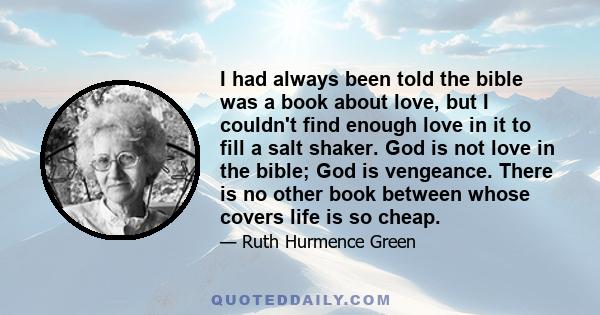 I had always been told the bible was a book about love, but I couldn't find enough love in it to fill a salt shaker. God is not love in the bible; God is vengeance. There is no other book between whose covers life is so 