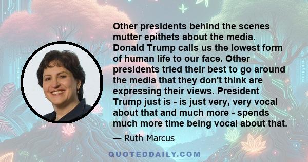 Other presidents behind the scenes mutter epithets about the media. Donald Trump calls us the lowest form of human life to our face. Other presidents tried their best to go around the media that they don't think are