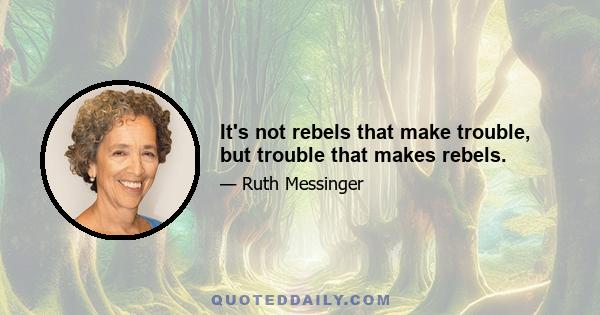 It's not rebels that make trouble, but trouble that makes rebels.