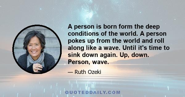 A person is born form the deep conditions of the world. A person pokes up from the world and roll along like a wave. Until it's time to sink down again. Up, down. Person, wave.