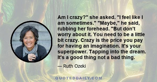 Am I crazy? she asked. I feel like I am sometimes. Maybe, he said, rubbing her forehead. But don't worry about it. You need to be a little bit crazy. Crazy is the price you pay for having an imagination. It's your