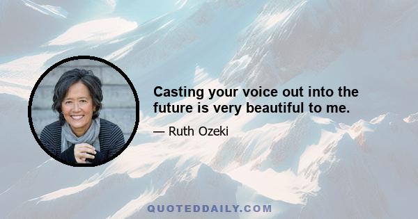 Casting your voice out into the future is very beautiful to me.