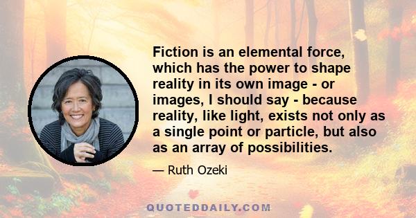 Fiction is an elemental force, which has the power to shape reality in its own image - or images, I should say - because reality, like light, exists not only as a single point or particle, but also as an array of