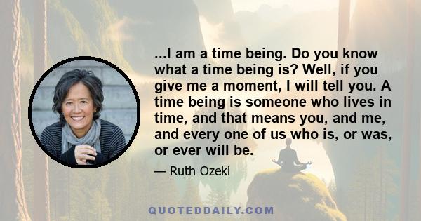 ...I am a time being. Do you know what a time being is? Well, if you give me a moment, I will tell you. A time being is someone who lives in time, and that means you, and me, and every one of us who is, or was, or ever