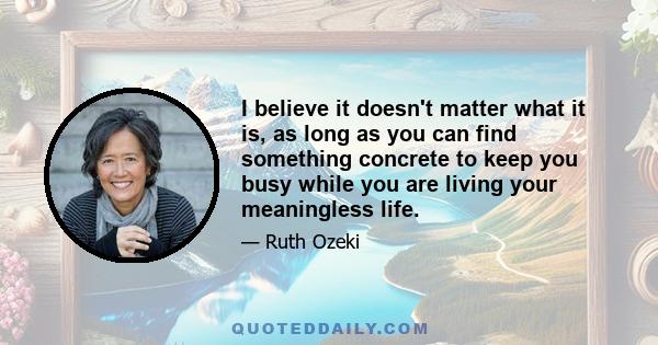 I believe it doesn't matter what it is, as long as you can find something concrete to keep you busy while you are living your meaningless life.