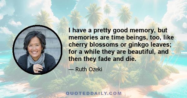 I have a pretty good memory, but memories are time beings, too, like cherry blossoms or ginkgo leaves; for a while they are beautiful, and then they fade and die.