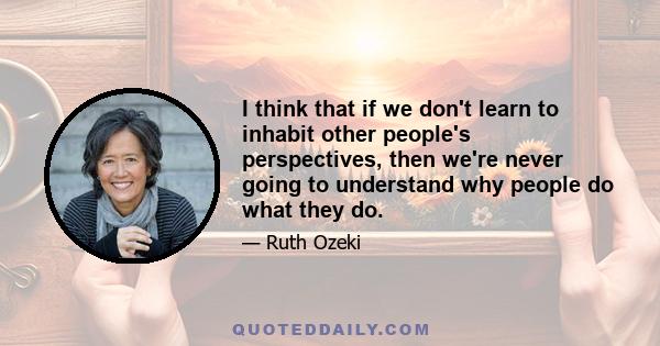 I think that if we don't learn to inhabit other people's perspectives, then we're never going to understand why people do what they do.