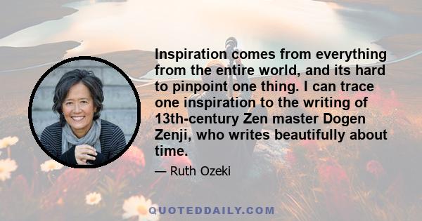 Inspiration comes from everything from the entire world, and its hard to pinpoint one thing. I can trace one inspiration to the writing of 13th-century Zen master Dogen Zenji, who writes beautifully about time.