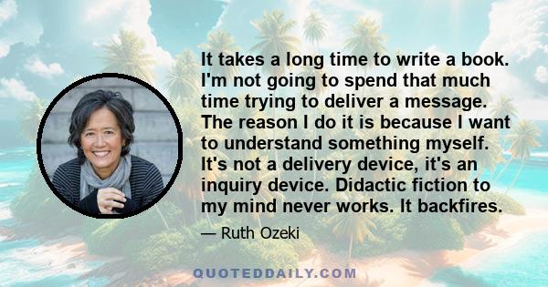 It takes a long time to write a book. I'm not going to spend that much time trying to deliver a message. The reason I do it is because I want to understand something myself. It's not a delivery device, it's an inquiry