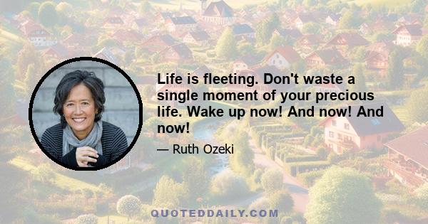 Life is fleeting. Don't waste a single moment of your precious life. Wake up now! And now! And now!