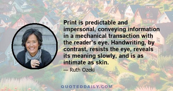 Print is predictable and impersonal, conveying information in a mechanical transaction with the reader’s eye. Handwriting, by contrast, resists the eye, reveals its meaning slowly, and is as intimate as skin.