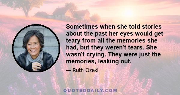 Sometimes when she told stories about the past her eyes would get teary from all the memories she had, but they weren't tears. She wasn't crying. They were just the memories, leaking out.