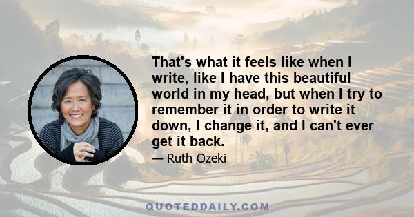 That's what it feels like when I write, like I have this beautiful world in my head, but when I try to remember it in order to write it down, I change it, and I can't ever get it back.