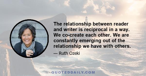 The relationship between reader and writer is reciprocal in a way. We co-create each other. We are constantly emerging out of the relationship we have with others.