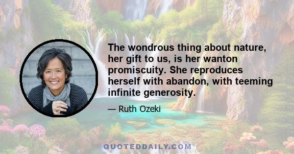 The wondrous thing about nature, her gift to us, is her wanton promiscuity. She reproduces herself with abandon, with teeming infinite generosity.