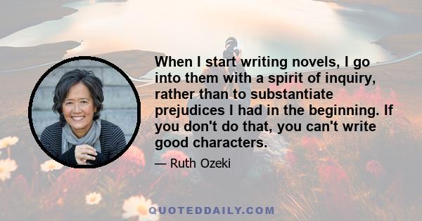 When I start writing novels, I go into them with a spirit of inquiry, rather than to substantiate prejudices I had in the beginning. If you don't do that, you can't write good characters.