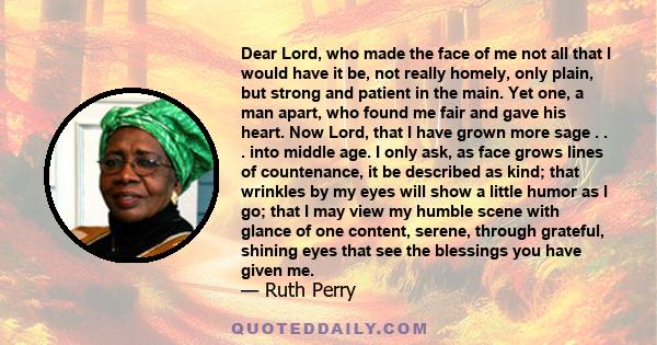 Dear Lord, who made the face of me not all that I would have it be, not really homely, only plain, but strong and patient in the main. Yet one, a man apart, who found me fair and gave his heart. Now Lord, that I have