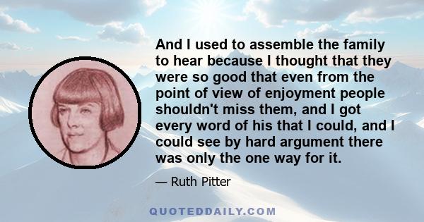 And I used to assemble the family to hear because I thought that they were so good that even from the point of view of enjoyment people shouldn't miss them, and I got every word of his that I could, and I could see by