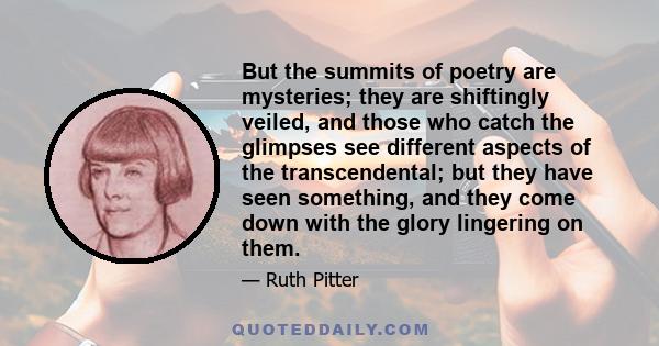 But the summits of poetry are mysteries; they are shiftingly veiled, and those who catch the glimpses see different aspects of the transcendental; but they have seen something, and they come down with the glory