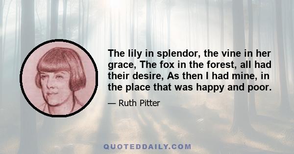 The lily in splendor, the vine in her grace, The fox in the forest, all had their desire, As then I had mine, in the place that was happy and poor.