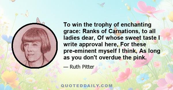 To win the trophy of enchanting grace: Ranks of Carnations, to all ladies dear, Of whose sweet taste I write approval here, For these pre-eminent myself I think, As long as you don't overdue the pink.