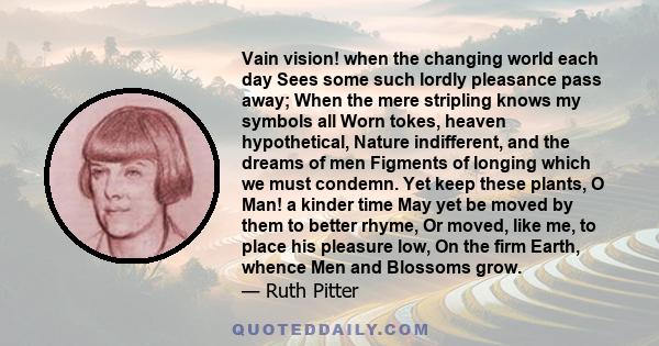 Vain vision! when the changing world each day Sees some such lordly pleasance pass away; When the mere stripling knows my symbols all Worn tokes, heaven hypothetical, Nature indifferent, and the dreams of men Figments