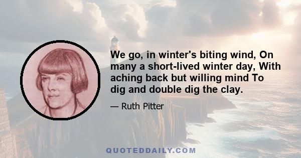 We go, in winter's biting wind, On many a short-lived winter day, With aching back but willing mind To dig and double dig the clay.