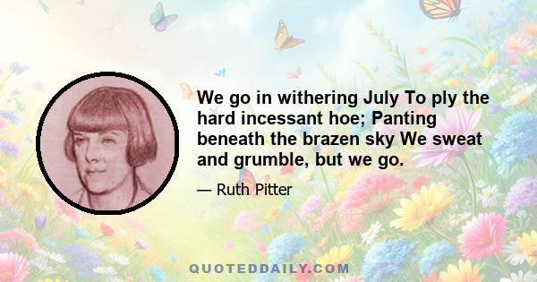 We go in withering July To ply the hard incessant hoe; Panting beneath the brazen sky We sweat and grumble, but we go.