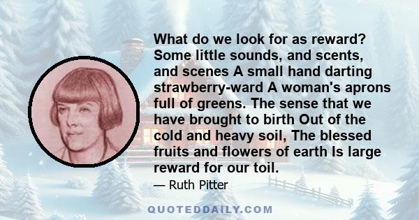 What do we look for as reward? Some little sounds, and scents, and scenes A small hand darting strawberry-ward A woman's aprons full of greens. The sense that we have brought to birth Out of the cold and heavy soil, The 