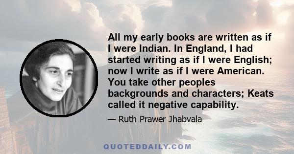 All my early books are written as if I were Indian. In England, I had started writing as if I were English; now I write as if I were American. You take other peoples backgrounds and characters; Keats called it negative