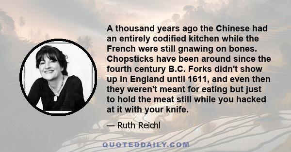 A thousand years ago the Chinese had an entirely codified kitchen while the French were still gnawing on bones. Chopsticks have been around since the fourth century B.C. Forks didn't show up in England until 1611, and