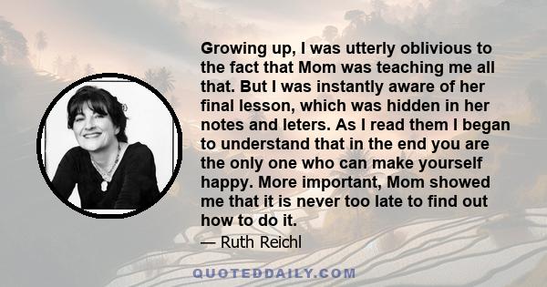 Growing up, I was utterly oblivious to the fact that Mom was teaching me all that. But I was instantly aware of her final lesson, which was hidden in her notes and leters. As I read them I began to understand that in