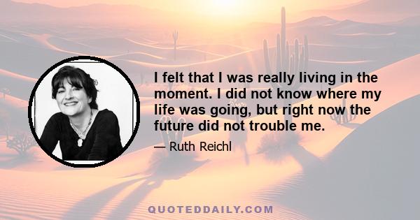 I felt that I was really living in the moment. I did not know where my life was going, but right now the future did not trouble me.