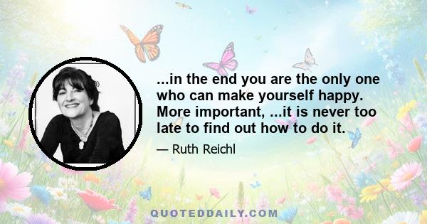 ...in the end you are the only one who can make yourself happy. More important, ...it is never too late to find out how to do it.