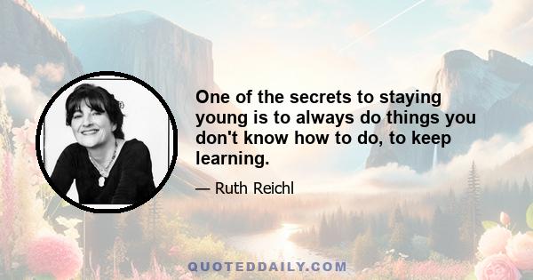 One of the secrets to staying young is to always do things you don't know how to do, to keep learning.